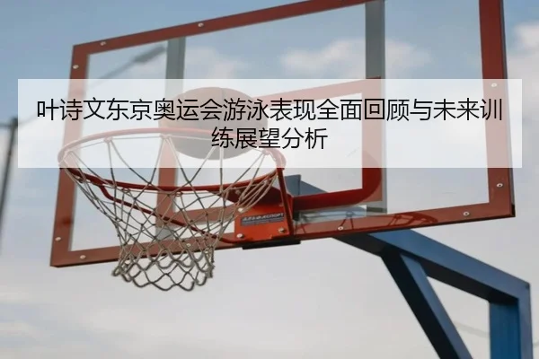 叶诗文东京奥运会游泳表现全面回顾与未来训练展望分析 - B SPORTS